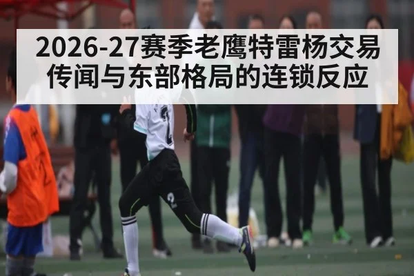 2026-27赛季老鹰特雷杨交易传闻与东部格局的连锁反应