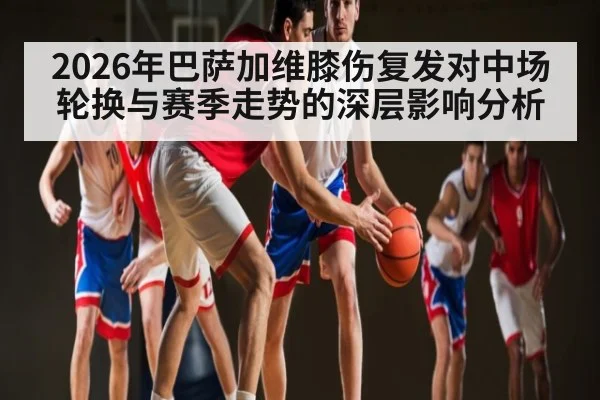 2026年巴萨加维膝伤复发对中场轮换与赛季走势的深层影响分析